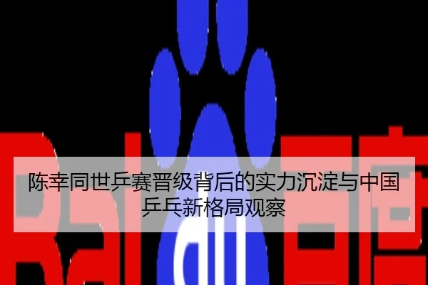 陈幸同世乒赛晋级背后的实力沉淀与中国乒乓新格局观察