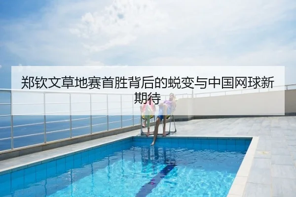 郑钦文草地赛首胜背后的蜕变与中国网球新期待