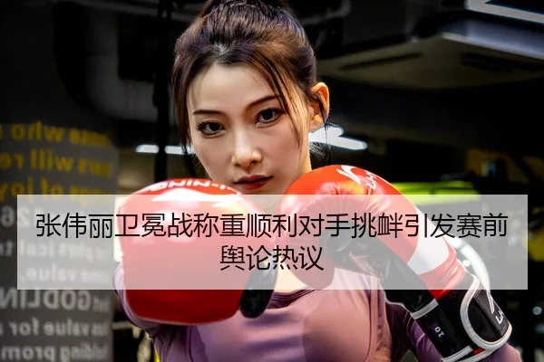 张伟丽卫冕战称重顺利对手挑衅引发赛前舆论热议