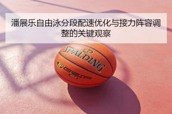 潘展乐自由泳分段配速优化与接力阵容调整的关键观察
