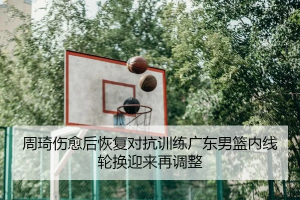 周琦伤愈后恢复对抗训练广东男篮内线轮换迎来再调整