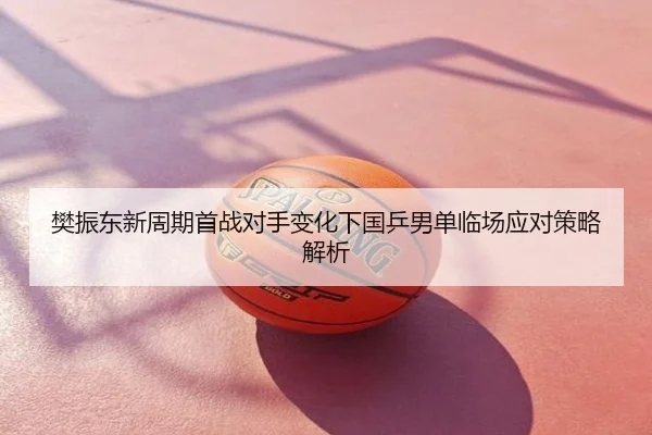 樊振东新周期首战对手变化下国乒男单临场应对策略解析