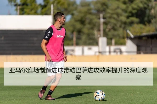 亚马尔连场制造进球带动巴萨进攻效率提升的深度观察