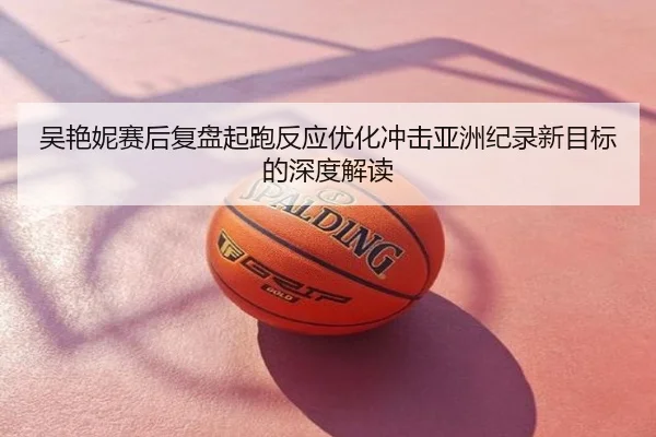 吴艳妮赛后复盘起跑反应优化冲击亚洲纪录新目标的深度解读
