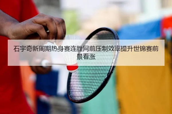 石宇奇新周期热身赛连胜网前压制效率提升世锦赛前景看涨